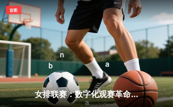 女排联赛：数字化观赛革命与全民体育精神的重构