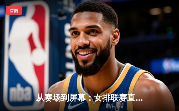 从赛场到屏幕：女排联赛直播平台如何重塑现代体育观赛生态