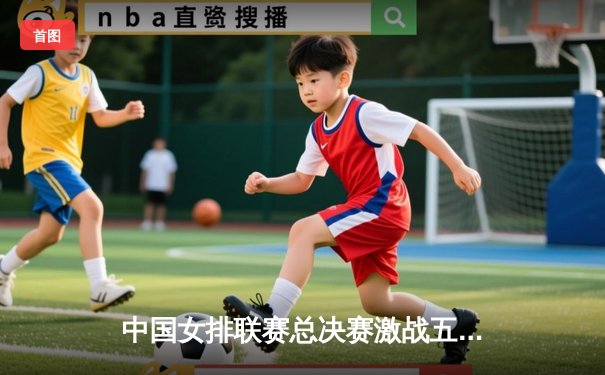 中国女排联赛总决赛激战五局，天津队逆转夺冠彰显王者风范