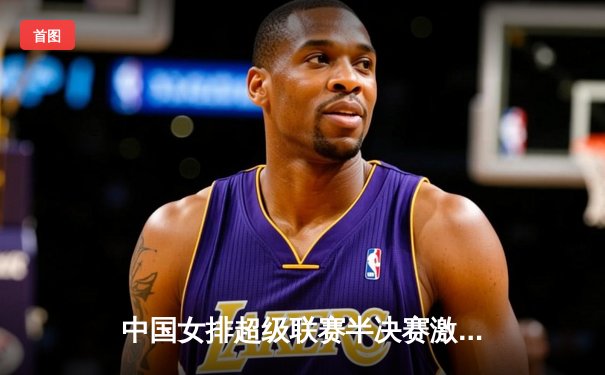 中国女排超级联赛半决赛激战正酣，天津3-1力克江苏占得先机