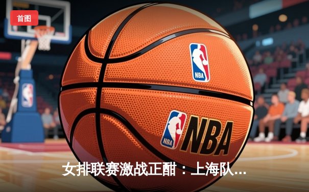 女排联赛激战正酣：上海队鏖战五局险胜天津，李盈莹独揽28分难救主