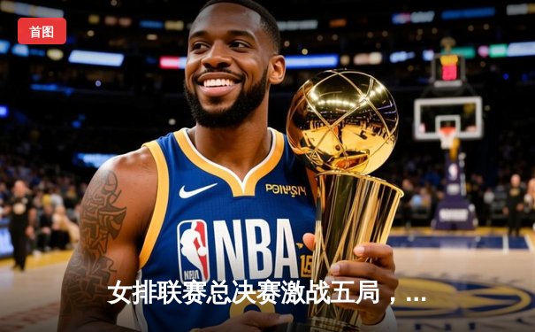 女排联赛总决赛激战五局，江苏女排逆转夺冠创历史