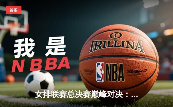 女排联赛总决赛巅峰对决：天津渤海银行3-2险胜上海光明优倍，勇夺队史第十五冠