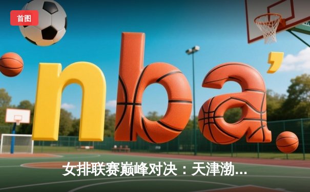 女排联赛巅峰对决：天津渤海银行3-2险胜上海光明优倍，李盈莹狂砍38分率队逆转