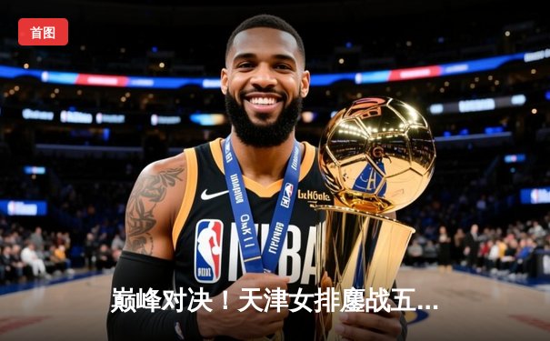 巅峰对决！天津女排鏖战五局险胜上海，李盈莹独揽28分率队夺赛点