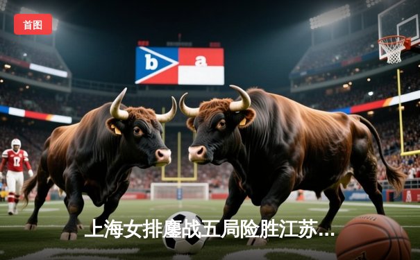 上海女排鏖战五局险胜江苏，王之腾妙手换人扭转乾坤