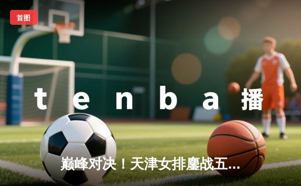 巅峰对决！天津女排鏖战五局险胜上海，李盈莹狂砍28分率队夺赛点